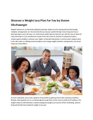 Discover a Weight Loss Plan For You by Steven
Olschwanger
Weight reduction is an extremely individual particular endeavor and consequently the best weight
reduction arrangements are the ones that fit you and your specific lifestyle. Every living soul has an
alternate figure sort in this way, it is vital to know which plans are best for you and this may sit down for
a bit and research. If you need to lose muscle to fat ratio ratios to contend in a physical occasion,
enhance game exhibition, enhance your health, or basically look better in summer attire, losing muscle
to fat ratio ratios is a lifelong recommendation, and snappy weight reduction arrangements are not set
to get you those effects.
As more individuals come to be cognizant of the profits by getting more fit and receiving a healthier
lifestyle, they regularly turn to an eating regimen to get them on the track to a lifetime of wellness. The
weight reduction administration is about keeping the weight you have lost off for the lifelong, which is
frequently harder than losing the weight in any case.
 