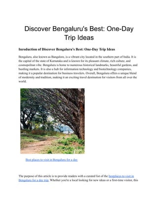 Discover Bengaluru's Best: One-Day
Trip Ideas
Inroduction of Discover Bengaluru's Best: One-Day Trip Ideas
Bengaluru, also known as Bangalore, is a vibrant city located in the southern part of India. It is
the capital of the state of Karnataka and is known for its pleasant climate, rich culture, and
cosmopolitan vibe. Bengaluru is home to numerous historical landmarks, beautiful gardens, and
bustling markets. It is also a hub for information technology and biotechnology companies,
making it a popular destination for business travelers. Overall, Bengaluru offers a unique blend
of modernity and tradition, making it an exciting travel destination for visitors from all over the
world.
Best places to visit in Bengaluru for a day
The purpose of this article is to provide readers with a curated list of the bestplaces to visit in
Bengaluru for a day trip. Whether you're a local looking for new ideas or a first-time visitor, this
 