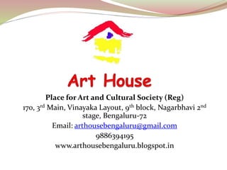 Place for Art and Cultural Society (Reg) 
170, 3rd Main, Vinayaka Layout, 9th block, Nagarbhavi 2nd 
stage, Bengaluru-72 
Email: arthousebengaluru@gmail.com 
9886394195 
www.arthousebengaluru.blogspot.in 
 