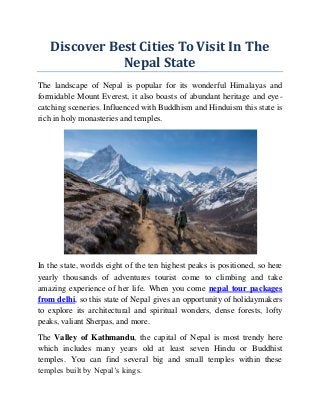 Discover Best Cities To Visit In The
Nepal State
The landscape of Nepal is popular for its wonderful Himalayas and
formidable Mount Everest, it also boasts of abundant heritage and eye-
catching sceneries. Influenced with Buddhism and Hinduism this state is
rich in holy monasteries and temples.
In the state, worlds eight of the ten highest peaks is positioned, so here
yearly thousands of adventures tourist come to climbing and take
amazing experience of her life. When you come nepal tour packages
from delhi, so this state of Nepal gives an opportunity of holidaymakers
to explore its architectural and spiritual wonders, dense forests, lofty
peaks, valiant Sherpas, and more.
The Valley of Kathmandu, the capital of Nepal is most trendy here
which includes many years old at least seven Hindu or Buddhist
temples. You can find several big and small temples within these
temples built by Nepal’s kings.
 