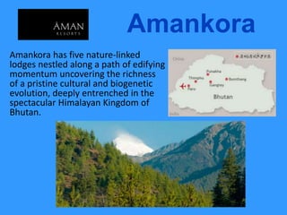 Amankora
Amankora has five nature-linked
lodges nestled along a path of edifying
momentum uncovering the richness
of a pristine cultural and biogenetic
evolution, deeply entrenched in the
spectacular Himalayan Kingdom of
Bhutan.
 