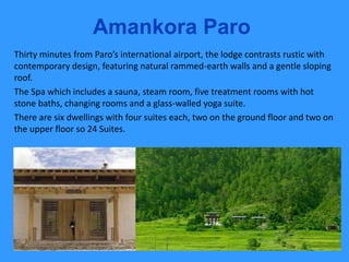 Amankora Paro
Thirty minutes from Paro’s international airport, the lodge contrasts rustic with
contemporary design, featuring natural rammed-earth walls and a gentle sloping
roof.
The Spa which includes a sauna, steam room, five treatment rooms with hot
stone baths, changing rooms and a glass-walled yoga suite.
There are six dwellings with four suites each, two on the ground floor and two on
the upper floor so 24 Suites.
 