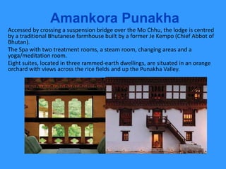 Amankora Punakha
Accessed by crossing a suspension bridge over the Mo Chhu, the lodge is centred
by a traditional Bhutanese farmhouse built by a former Je Kempo (Chief Abbot of
Bhutan).
The Spa with two treatment rooms, a steam room, changing areas and a
yoga/meditation room.
Eight suites, located in three rammed-earth dwellings, are situated in an orange
orchard with views across the rice fields and up the Punakha Valley.
 