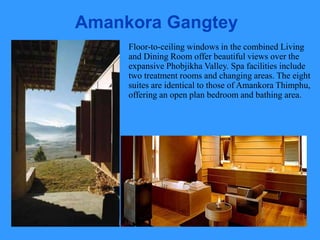 Amankora Gangtey
Floor-to-ceiling windows in the combined Living
and Dining Room offer beautiful views over the
expansive Phobjikha Valley. Spa facilities include
two treatment rooms and changing areas. The eight
suites are identical to those of Amankora Thimphu,
offering an open plan bedroom and bathing area.
 