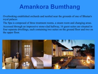 Amankora Bumthang
Overlooking established orchards and nestled near the grounds of one of Bhutan's
royal palaces
The Spa is composed of three treatment rooms, a steam room and changing areas.
Accessed through an impressive stone-clad hallway, 16 guest suites are situated in
four separate dwellings, each containing two suites on the ground floor and two on
the upper floor.
 