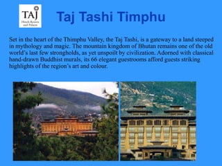 Taj Tashi Timphu
Set in the heart of the Thimphu Valley, the Taj Tashi, is a gateway to a land steeped
in mythology and magic. The mountain kingdom of Bhutan remains one of the old
world’s last few strongholds, as yet unspoilt by civilization. Adorned with classical
hand-drawn Buddhist murals, its 66 elegant guestrooms afford guests striking
highlights of the region’s art and colour.
 