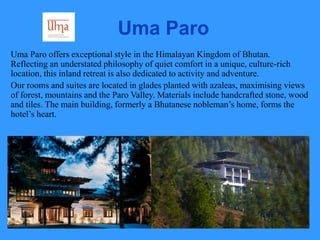 Uma Paro
Uma Paro offers exceptional style in the Himalayan Kingdom of Bhutan.
Reflecting an understated philosophy of quiet comfort in a unique, culture-rich
location, this inland retreat is also dedicated to activity and adventure.
Our rooms and suites are located in glades planted with azaleas, maximising views
of forest, mountains and the Paro Valley. Materials include handcrafted stone, wood
and tiles. The main building, formerly a Bhutanese nobleman’s home, forms the
hotel’s heart.
 