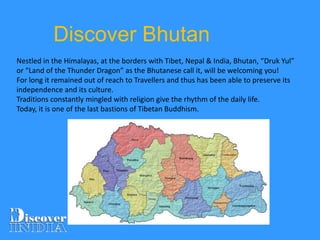 Nestled in the Himalayas, at the borders with Tibet, Nepal & India, Bhutan, “Druk Yul”
or “Land of the Thunder Dragon” as the Bhutanese call it, will be welcoming you!
For long it remained out of reach to Travellers and thus has been able to preserve its
independence and its culture.
Traditions constantly mingled with religion give the rhythm of the daily life.
Today, it is one of the last bastions of Tibetan Buddhism.
Discover Bhutan
 