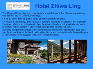 Hotel Zhiwa Ling
The 45-room Zhiwa Ling hotel combines the sensibilities of a fine Bhutanese guesthouse
with the best of 21st Century technology.
Set on 10 acres, Zhiwa Ling has many amenities available to guests.
Five years in the making, Zhiwa Ling is a tribute to the ornate architectural arts of Bhutan.
Every part of the hotel is handmade, from the massive hand-carved wooden beams to the
seemingly endless designs of the colorful, hand-painted ceilings and walls.
Honoring the spiritual heritage of this ancient Buddhist kingdom, a temple has been built
into the second floor of the hotel, made with 450-year-old timbers from the famous Gangtey
Monastery, the crowning glory of this new cultural landmark.
 