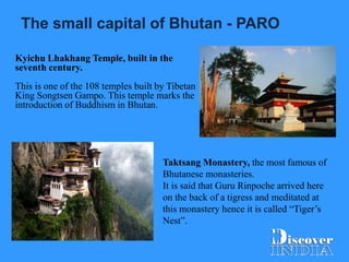 The small capital of Bhutan - PARO
Kyichu Lhakhang Temple, built in the
seventh century.
This is one of the 108 temples built by Tibetan
King Songtsen Gampo. This temple marks the
introduction of Buddhism in Bhutan.
Taktsang Monastery, the most famous of
Bhutanese monasteries.
It is said that Guru Rinpoche arrived here
on the back of a tigress and meditated at
this monastery hence it is called “Tiger’s
Nest”.
 
