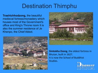 Destination Thimphu
Simtokha Dzong, the oldest fortress in
Bhutan, built in 1627.
It is now the School of Buddhist
Studies.
Trashichhodzong, the beautiful
medieval fortress/monastery which
houses most of the Government's
office and King's Throne room It is
also the summer residence of Je
Khenpo, the Chief Abbot.
 