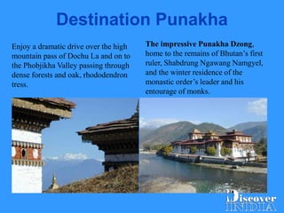 Destination Punakha
The impressive Punakha Dzong,
home to the remains of Bhutan’s first
ruler, Shabdrung Ngawang Namgyel,
and the winter residence of the
monastic order’s leader and his
entourage of monks.
Enjoy a dramatic drive over the high
mountain pass of Dochu La and on to
the Phobjikha Valley passing through
dense forests and oak, rhododendron
tress.
 