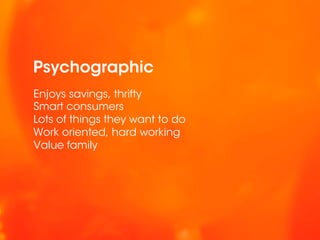 Psychographic
Enjoys savings, thrifty
Smart consumers
Lots of things they want to do
Work oriented, hard working
Value family
 