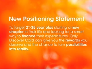 New Positioning Statement
To target 21-35 year olds starting a new
chapter in their life and looking for a smart
way to finance their expenditures. Only
Discover Card can give you the rewards you
deserve and the chance to turn possibilities
into reality.
 