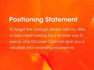 Positioning Statement
To target the average person with no, little,
or bad credit looking for a smarter way to
spend, only Discover Card can give you a
valuable and rewarding experience.
 