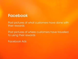 Facebook
Post pictures of what customers have done with
their rewards

Post pictures of where customers have travelled
to using their rewards

Facebook Ads
 