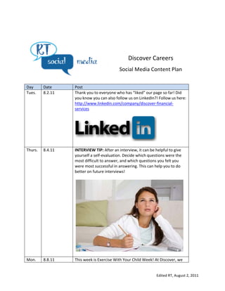  
	
  




                                                                              Discover	
  Careers	
  
                                                                         Social	
  Media	
  Content	
  Plan	
  
                                                                  	
  
	
  
Day	
           Date	
       Post	
  
Tues.	
  	
     8.2.11	
     Thank	
  you	
  to	
  everyone	
  who	
  has	
  “liked”	
  our	
  page	
  so	
  far!	
  Did	
  
                             you	
  know	
  you	
  can	
  also	
  follow	
  us	
  on	
  LinkedIn?!	
  Follow	
  us	
  here:	
  
                             http://www.linkedin.com/company/discover-­‐financial-­‐
                             services	
  
                             	
  




                             	
  
Thurs.	
        8.4.11	
     INTERVIEW	
  TIP:	
  After	
  an	
  interview,	
  it	
  can	
  be	
  helpful	
  to	
  give	
  
                             yourself	
  a	
  self-­‐evaluation.	
  Decide	
  which	
  questions	
  were	
  the	
  
                             most	
  difficult	
  to	
  answer,	
  and	
  which	
  questions	
  you	
  felt	
  you	
  
                             were	
  most	
  successful	
  in	
  answering.	
  This	
  can	
  help	
  you	
  to	
  do	
  
                             better	
  on	
  future	
  interviews!	
  
                             	
  




                                                                                                                              	
  
                             	
  
Mon.	
          8.8.11	
     This	
  week	
  is	
  Exercise	
  With	
  Your	
  Child	
  Week!	
  At	
  Discover,	
  we	
  


                                                                                                    Edited	
  RT,	
  August	
  2,	
  2011	
  
 