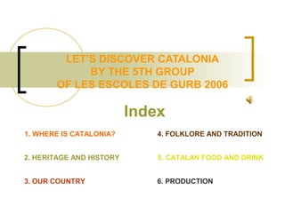 LET’S DISCOVER CATALONIA
BY THE 5TH GROUP
OF LES ESCOLES DE GURB 2006
Index
2. HERITAGE AND HISTORY
1. WHERE IS CATALONIA?
3. OUR COUNTRY
4. FOLKLORE AND TRADITION
5. CATALAN FOOD AND DRINK.
6. PRODUCTION
 