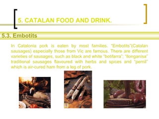 In Catalonia pork is eaten by most families. “Embotits”(Catalan
sausages) especially those from Vic are famous. There are ...