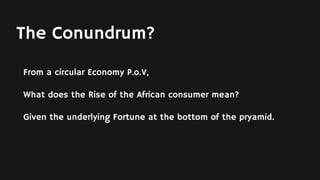 The Conundrum?
From a circular Economy P.o.V,
What does the Rise of the African consumer mean?
Given the underlying Fortune at the bottom of the pryamid.
 