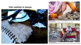 Fish Leather in Kenya
http://www.afromums.
ng/2018/07/21/fish-leather-is-invoking-a-sense-of-fashion-and-pride-in-kenya/
https://www.thehindu.
com/news/international/fish-leather-invokes-a-sense-of-fashion-and-pride-in-kenya/article24426816.
 