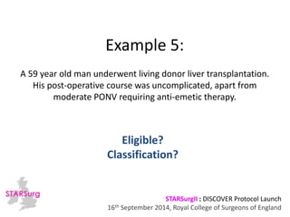 Example 5: 
A 59 year old man underwent living donor liver transplantation. 
His post-operative course was uncomplicated, apart from 
moderate PONV requiring anti-emetic therapy. 
Classification? 
STARSurgII : DISCOVER Protocol Launch 
Eligible? 
16th September 2014, Royal College of Surgeons of England 
 