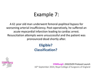 Example 7: 
A 61 year old man underwent femoral-popliteal bypass for 
worsening arterial insufficiency. Post-operatively, he suffered an 
acute myocardial infarction leading to cardiac arrest. 
Resuscitation attempts were unsuccessful and the patient was 
pronounced dead shortly after. 
Classification? 
STARSurgII : DISCOVER Protocol Launch 
Eligible? 
16th September 2014, Royal College of Surgeons of England 
 