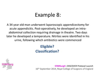 Example 8: 
A 34 year old man underwent laparoscopic appendicectomy for 
acute appendicitis. Post-operatively, he developed an intra-abdominal 
collection requiring drainage in theatre. Two days 
later he developed a temperature. Nitrites were identified in his 
urine, following which antibiotics were commenced 
Classification? 
STARSurgII : DISCOVER Protocol Launch 
Eligible? 
16th September 2014, Royal College of Surgeons of England 
 
