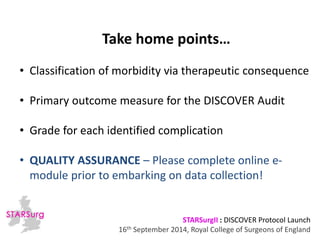 Take home points… 
• Classification of morbidity via therapeutic consequence 
• Primary outcome measure for the DISCOVER Audit 
• Grade for each identified complication 
• QUALITY ASSURANCE – Please complete online e-module 
prior to embarking on data collection! 
STARSurgII : DISCOVER Protocol Launch 
16th September 2014, Royal College of Surgeons of England 
