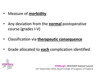 • Measure of morbidity 
• Any deviation from the normal postoperative 
course (grades I-V) 
• Classification via therapeutic consequence 
• Grade allocated to each complication identified 
STARSurgII : DISCOVER Protocol Launch 
16th September 2014, Royal College of Surgeons of England 
 
