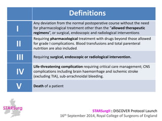 Definitions 
STARSurgII : DISCOVER Protocol Launch 
16th September 2014, Royal College of Surgeons of England 
I 
Any deviation from the normal postoperative course without the need 
for pharmacological treatment other than the “allowed therapeutic 
regimens”, or surgical, endoscopic and radiological interventions 
II 
Requiring pharmacological treatment with drugs beyond those allowed 
for grade I complications. Blood transfusions and total parenteral 
nutrition are also included. 
III Requiring surgical, endoscopic or radiological intervention. 
IV 
Life-threatening complication requiring critical care management; CNS 
complications including brain haemorrhage and ischemic stroke 
(excluding TIA), sub-arrachnoidal bleeding. 
V Death of a patient 
 