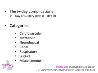 STARSurgII : DISCOVER Protocol Launch 
• Thirty-day complications 
 Day of surgery (day 1) – day 30 
16th September 2014, Royal College of Surgeons of England 
• Categories: 
• Cardiovascular 
• Metabolic 
• Neurological 
• Renal 
• Respiratory 
• Surgical 
• Miscellaneous 
 