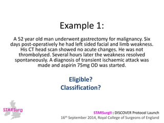 Example 1: 
A 52 year old man underwent gastrectomy for malignancy. Six 
days post-operatively he had left sided facial and limb weakness. 
His CT head scan showed no acute changes. He was not 
thrombolysed. Several hours later the weakness resolved 
spontaneously. A diagnosis of transient ischaemic attack was 
made and aspirin 75mg OD was started. 
Classification? 
STARSurgII : DISCOVER Protocol Launch 
Eligible? 
16th September 2014, Royal College of Surgeons of England 
 