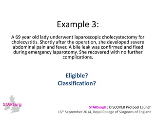 Example 3: 
A 69 year old lady underwent laparoscopic cholecystectomy for 
cholecystitis. Shortly after the operation, she developed severe 
abdominal pain and fever. A bile leak was confirmed and fixed 
during emergency laparotomy. She recovered with no further 
complications. 
Classification? 
STARSurgII : DISCOVER Protocol Launch 
Eligible? 
16th September 2014, Royal College of Surgeons of England 
 