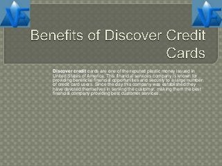 Discover credit cards are one of the reputed plastic money issued in
United States of America. This financial services company is known for
providing beneficial financial opportunities and security to a large number
of credit card users. Since the day this company was established they
have devoted themselves in serving the customer, making them the best
financial company providing best customer services.
 