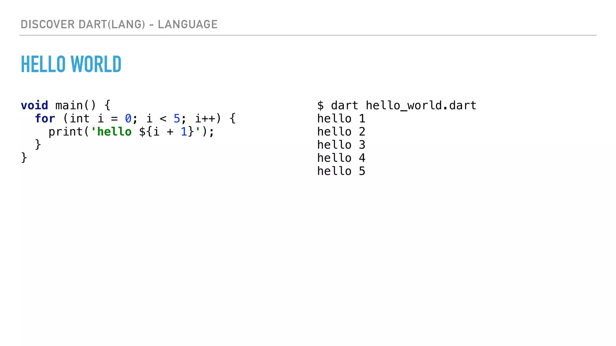 DISCOVER DART(LANG) - LANGUAGE
HELLO WORLD
void main() { 
for (int i = 0; i < 5; i++) { 
print('hello ${i + 1}'); 
} 
} 
$ dart hello_world.dart
hello 1
hello 2
hello 3
hello 4
hello 5
 