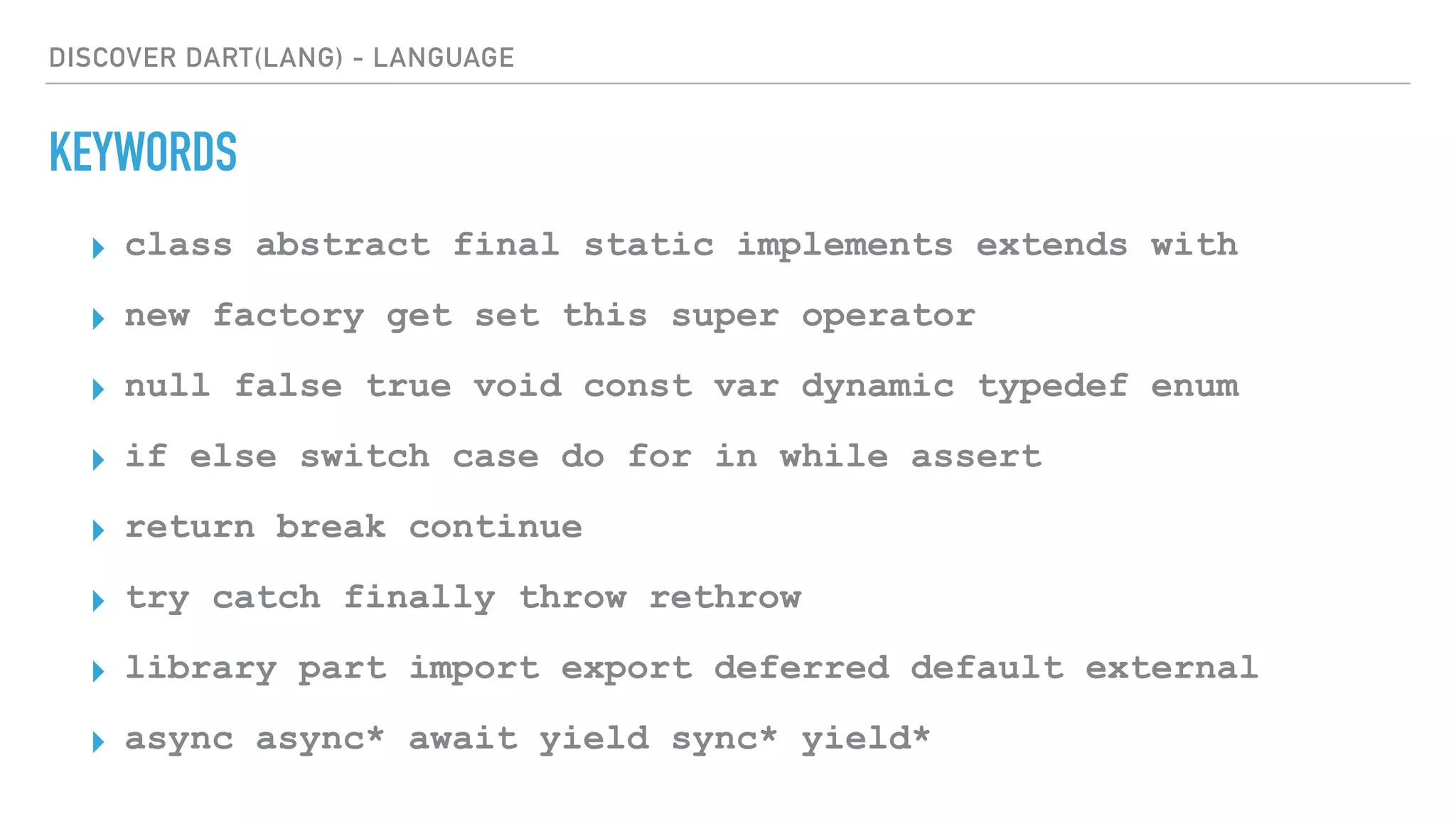 DISCOVER DART(LANG) - LANGUAGE
KEYWORDS
▸ class abstract final static implements extends with
▸ new factory get set this super operator
▸ null false true void const var dynamic typedef enum
▸ if else switch case do for in while assert
▸ return break continue
▸ try catch finally throw rethrow
▸ library part import export deferred default external
▸ async async* await yield sync* yield*
 