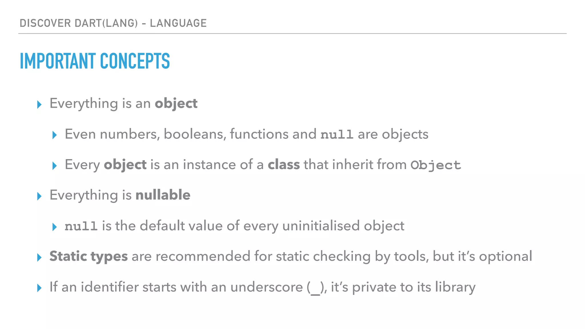 DISCOVER DART(LANG) - LANGUAGE
IMPORTANT CONCEPTS
▸ Everything is an object
▸ Even numbers, booleans, functions and null are objects
▸ Every object is an instance of a class that inherit from Object
▸ Everything is nullable
▸ null is the default value of every uninitialised object
▸ Static types are recommended for static checking by tools, but it’s optional
▸ If an identiﬁer starts with an underscore (_), it’s private to its library
 