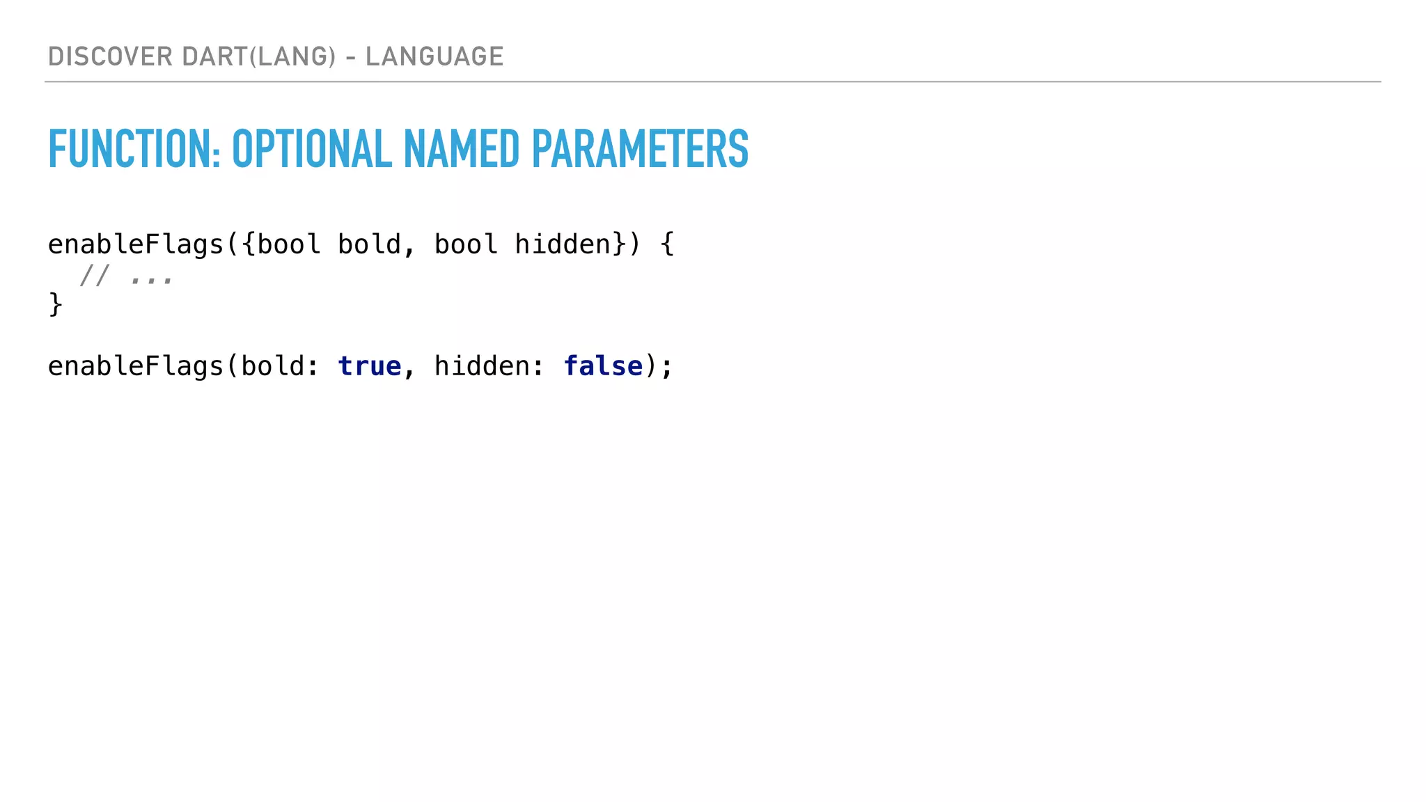 DISCOVER DART(LANG) - LANGUAGE
FUNCTION: OPTIONAL NAMED PARAMETERS
enableFlags({bool bold, bool hidden}) { 
// ... 
} 
 
enableFlags(bold: true, hidden: false);
 