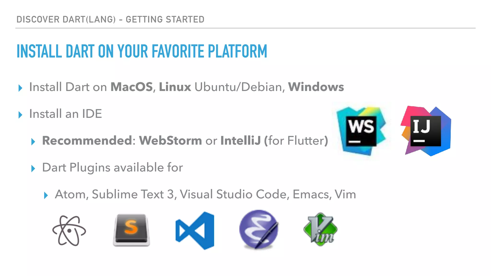 DISCOVER DART(LANG) - GETTING STARTED
INSTALL DART ON YOUR FAVORITE PLATFORM
▸ Install Dart on MacOS, Linux Ubuntu/Debian, Windows
▸ Install an IDE
▸ Recommended: WebStorm or IntelliJ (for Flutter)
▸ Dart Plugins available for
▸ Atom, Sublime Text 3, Visual Studio Code, Emacs, Vim
 