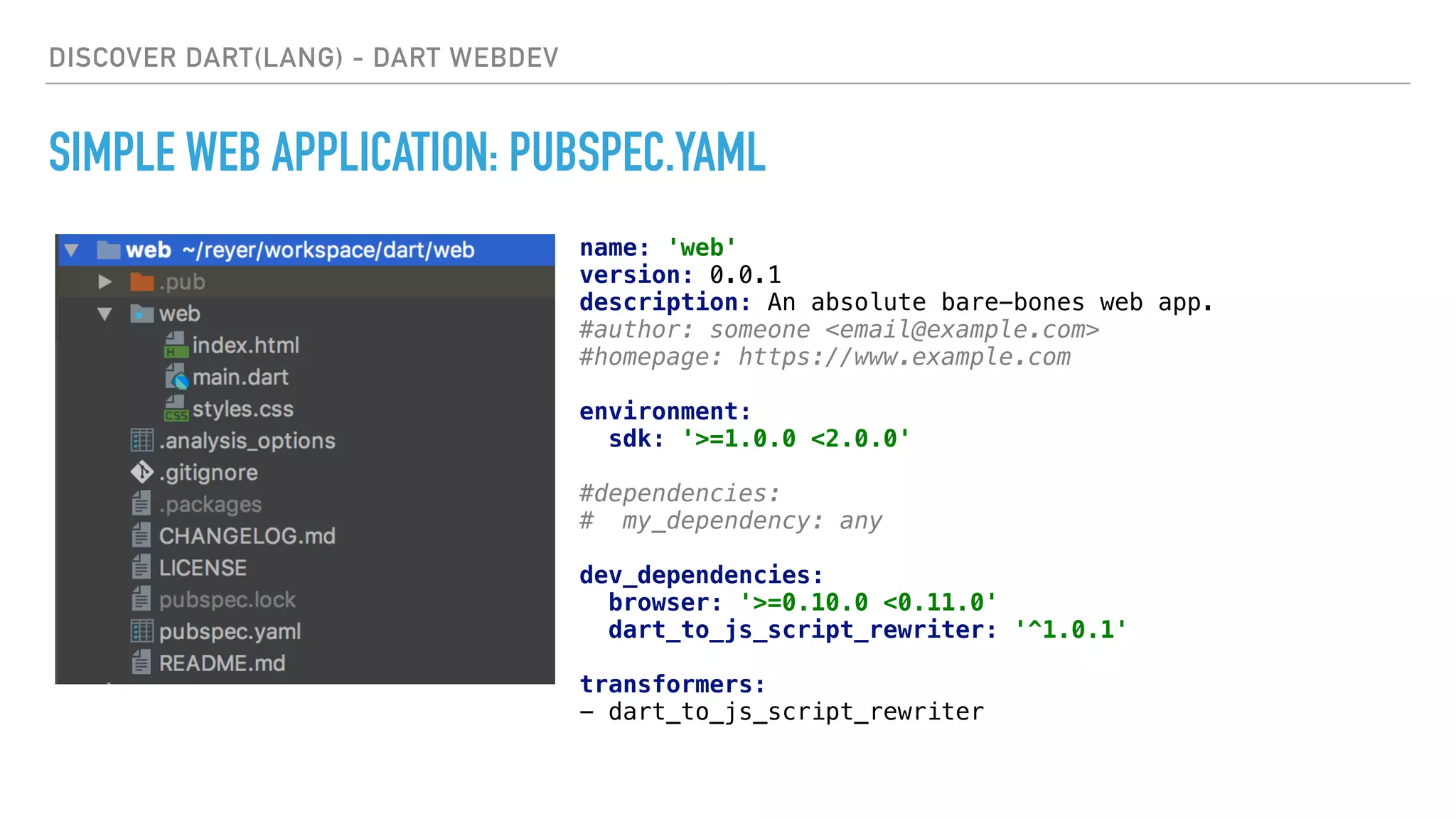 DISCOVER DART(LANG) - DART WEBDEV
SIMPLE WEB APPLICATION: PUBSPEC.YAML
name: 'web' 
version: 0.0.1 
description: An absolute bare-bones web app. 
#author: someone <email@example.com> 
#homepage: https://www.example.com 
 
environment: 
sdk: '>=1.0.0 <2.0.0' 
 
#dependencies: 
# my_dependency: any 
 
dev_dependencies: 
browser: '>=0.10.0 <0.11.0' 
dart_to_js_script_rewriter: '^1.0.1' 
 
transformers: 
- dart_to_js_script_rewriter
 