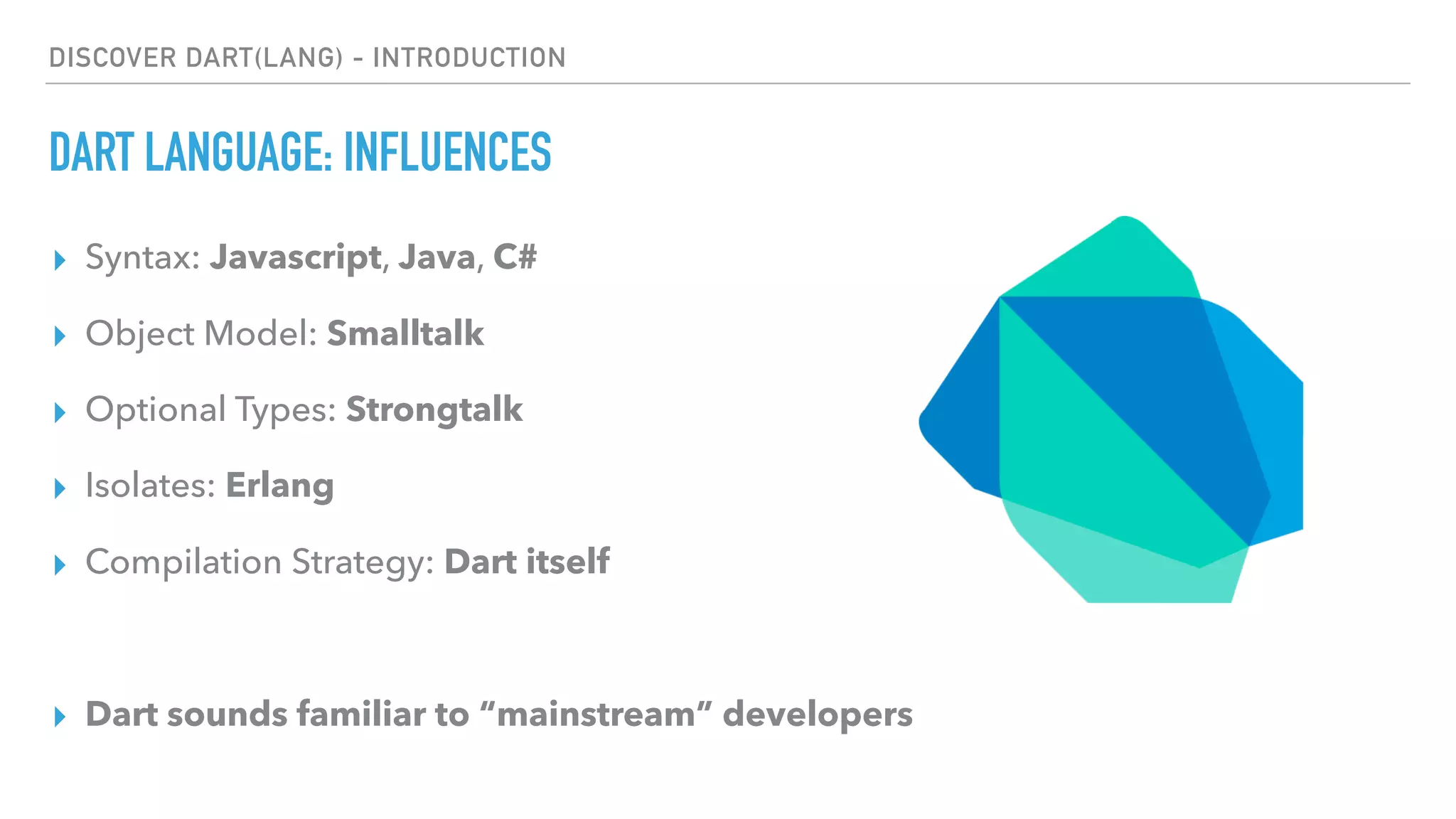 DISCOVER DART(LANG) - INTRODUCTION
DART LANGUAGE: INFLUENCES
▸ Syntax: Javascript, Java, C#
▸ Object Model: Smalltalk
▸ Optional Types: Strongtalk
▸ Isolates: Erlang
▸ Compilation Strategy: Dart itself
▸ Dart sounds familiar to “mainstream” developers
 