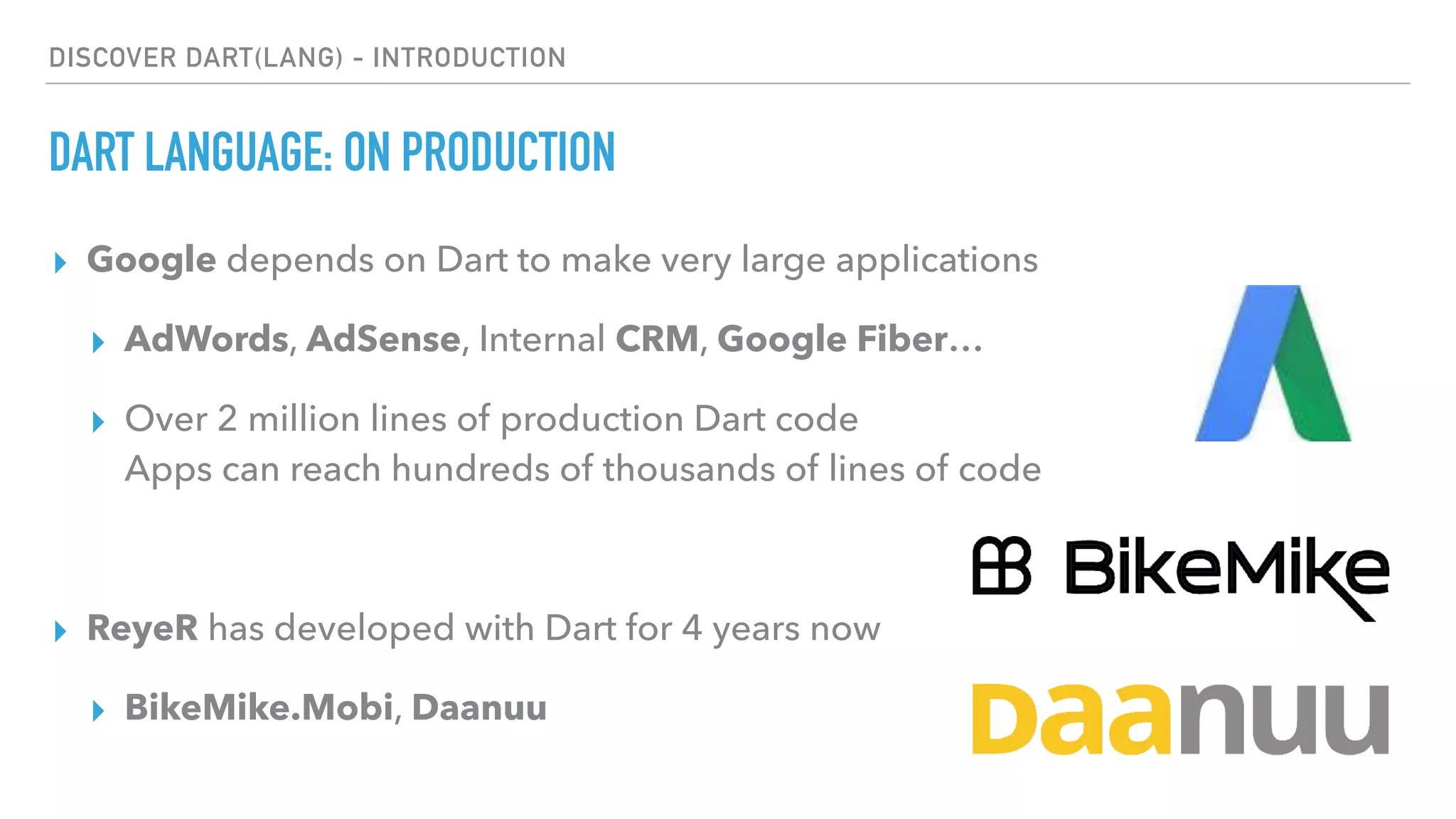 DISCOVER DART(LANG) - INTRODUCTION
DART LANGUAGE: ON PRODUCTION
▸ Google depends on Dart to make very large applications
▸ AdWords, AdSense, Internal CRM, Google Fiber…
▸ Over 2 million lines of production Dart code 
Apps can reach hundreds of thousands of lines of code
▸ ReyeR has developed with Dart for 4 years now
▸ BikeMike.Mobi, Daanuu
 