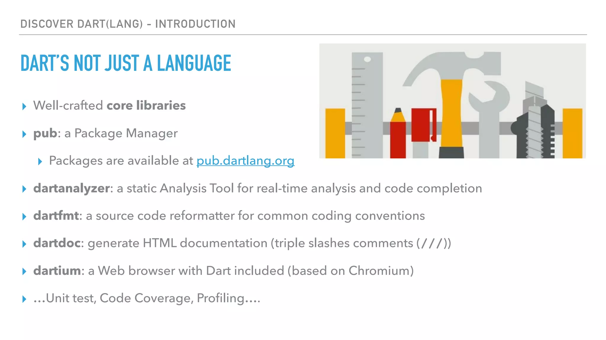 DISCOVER DART(LANG) - INTRODUCTION
DART’S NOT JUST A LANGUAGE
▸ Well-crafted core libraries
▸ pub: a Package Manager
▸ Packages are available at pub.dartlang.org
▸ dartanalyzer: a static Analysis Tool for real-time analysis and code completion
▸ dartfmt: a source code reformatter for common coding conventions
▸ dartdoc: generate HTML documentation (triple slashes comments (///))
▸ dartium: a Web browser with Dart included (based on Chromium)
▸ …Unit test, Code Coverage, Proﬁling….
 