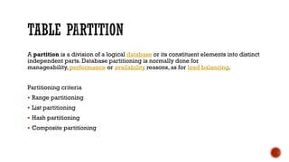 A partition is a division of a logical database or its constituent elements into distinct
independent parts. Database partitioning is normally done for
manageability, performance or availability reasons, as for load balancing.
Partitioning criteria
 Range partitioning
 List partitioning
 Hash partitioning
 Composite partitioning
 