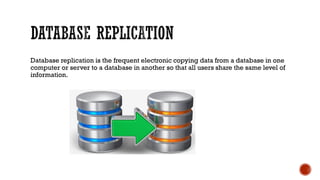 Database replication is the frequent electronic copying data from a database in one
computer or server to a database in another so that all users share the same level of
information.
 