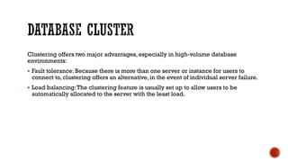 Clustering offers two major advantages, especially in high-volume database
environments:
 Fault tolerance: Because there is more than one server or instance for users to
connect to, clustering offers an alternative, in the event of individual server failure.
 Load balancing:The clustering feature is usually set up to allow users to be
automatically allocated to the server with the least load.
 