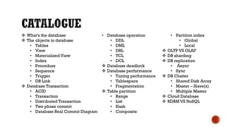  What’s the database
 The objects in database
• Tables
• View
• Materialized View
• Index
• Procedure
• Sequence
• Trigger
• DB Link
 Database Transaction
• ACID
• Transaction
• Distributed Transaction
• Two phase commit
• Database Real Commit Diagram
• Database operation
• DDL
• DML
• DRL
• TCL
• DCL
 Database deadlock
 Database performance
• Tuning performance
• Tablespace
• Fragmentation
 Table partition
• Range
• List
• Hash
• Composite
• Partition index
• Global
• Local
 OLTP VS OLAP
 DB sharding
 DB replication
• Async
• Sync
 DB Cluster
• Shared Disk Array
• Master – Slave(s)
• Multiple Master
 Cloud Database
 RDBM VS NoSQL
 