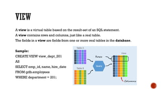 A view is a virtual table based on the result-set of an SQL statement.
A view contains rows and columns, just like a real table.
The fields in a view are fields from one or more real tables in the database.
Sample:
CREATE VIEW view_dept_201
AS
SELECT emp_id, name, hire_date
FROM gdb.employees
WHERE department = 201;
 