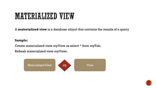 A materialized view is a database object that contains the results of a query
Sample:
Create materialized view myView as select * from myTab;
Refresh materialized view myView;
Materialized View ViewVS
 